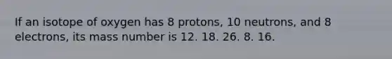 If an isotope of oxygen has 8 protons, 10 neutrons, and 8 electrons, its mass number is 12. 18. 26. 8. 16.