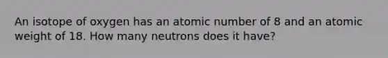 An isotope of oxygen has an atomic number of 8 and an atomic weight of 18. How many neutrons does it have?