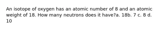 An isotope of oxygen has an atomic number of 8 and an atomic weight of 18. How many neutrons does it have?a. 18b. 7 c. 8 d. 10