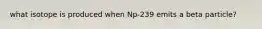 what isotope is produced when Np-239 emits a beta particle?