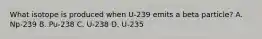 What isotope is produced when U-239 emits a beta particle? A. Np-239 B. Pu-238 C. U-238 D. U-235