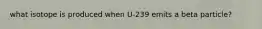 what isotope is produced when U-239 emits a beta particle?