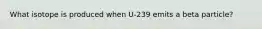 What isotope is produced when U-239 emits a beta particle?