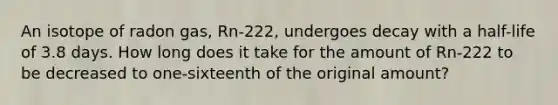 An isotope of radon gas, Rn-222, undergoes decay with a half-life of 3.8 days. How long does it take for the amount of Rn-222 to be decreased to one-sixteenth of the original amount?