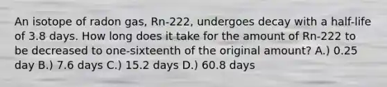 An isotope of radon gas, Rn-222, undergoes decay with a half-life of 3.8 days. How long does it take for the amount of Rn-222 to be decreased to one-sixteenth of the original amount? A.) 0.25 day B.) 7.6 days C.) 15.2 days D.) 60.8 days