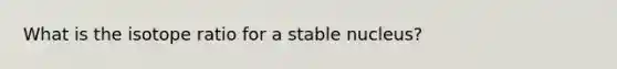 What is the isotope ratio for a stable nucleus?