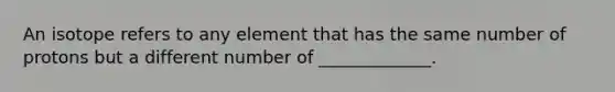 An isotope refers to any element that has the same number of protons but a different number of _____________.