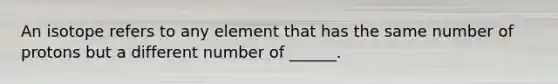 An isotope refers to any element that has the same number of protons but a different number of ______.