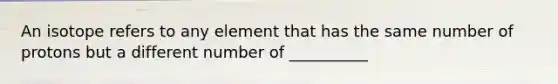 An isotope refers to any element that has the same number of protons but a different number of __________