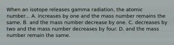 When an isotope releases gamma radiation, the atomic number... A. increases by one and the mass number remains the same. B. and the mass number decrease by one. C. decreases by two and the mass number decreases by four. D. and the mass number remain the same.