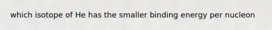 which isotope of He has the smaller binding energy per nucleon