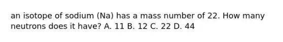 an isotope of sodium (Na) has a mass number of 22. How many neutrons does it have? A. 11 B. 12 C. 22 D. 44