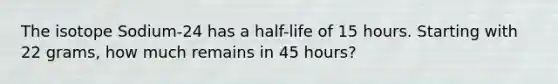 The isotope Sodium-24 has a half-life of 15 hours. Starting with 22 grams, how much remains in 45 hours?