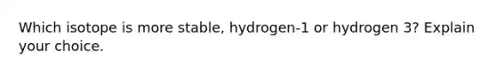 Which isotope is more stable, hydrogen-1 or hydrogen 3? Explain your choice.