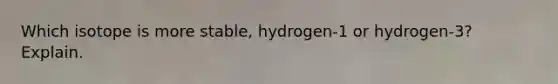 Which isotope is more stable, hydrogen-1 or hydrogen-3? Explain.