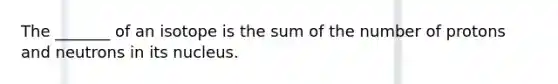 The _______ of an isotope is the sum of the number of protons and neutrons in its nucleus.