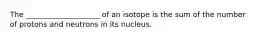 The ____________________ of an isotope is the sum of the number of protons and neutrons in its nucleus.