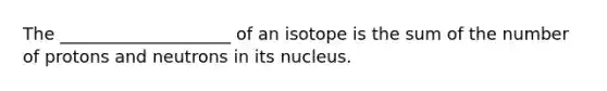 The ____________________ of an isotope is the sum of the number of protons and neutrons in its nucleus.