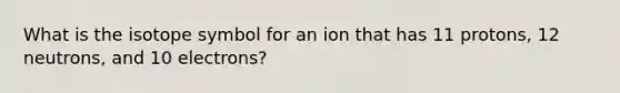 What is the isotope symbol for an ion that has 11 protons, 12 neutrons, and 10 electrons?