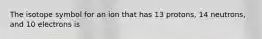 The isotope symbol for an ion that has 13 protons, 14 neutrons, and 10 electrons is