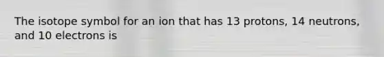 The isotope symbol for an ion that has 13 protons, 14 neutrons, and 10 electrons is