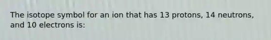 The isotope symbol for an ion that has 13 protons, 14 neutrons, and 10 electrons is: