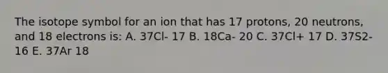 The isotope symbol for an ion that has 17 protons, 20 neutrons, and 18 electrons is: A. 37Cl- 17 B. 18Ca- 20 C. 37Cl+ 17 D. 37S2- 16 E. 37Ar 18