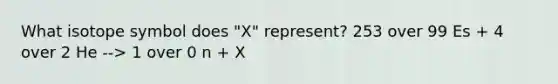 What isotope symbol does "X" represent? 253 over 99 Es + 4 over 2 He --> 1 over 0 n + X