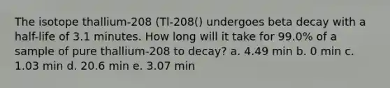 The isotope thallium-208 (Tl-208() undergoes beta decay with a half-life of 3.1 minutes. How long will it take for 99.0% of a sample of pure thallium-208 to decay? a. 4.49 min b. 0 min c. 1.03 min d. 20.6 min e. 3.07 min