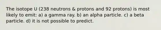 The isotope U (238 neutrons & protons and 92 protons) is most likely to emit: a) a gamma ray. b) an alpha particle. c) a beta particle. d) it is not possible to predict.