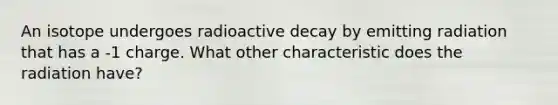 An isotope undergoes radioactive decay by emitting radiation that has a -1 charge. What other characteristic does the radiation have?