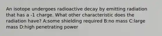 An isotope undergoes radioactive decay by emitting radiation that has a -1 charge. What other characteristic does the radiation have? A:some shielding required B:no mass C:large mass D:high penetrating power