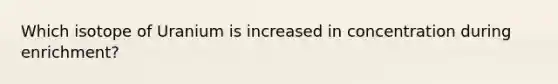 Which isotope of Uranium is increased in concentration during enrichment?