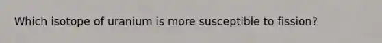 Which isotope of uranium is more susceptible to fission?