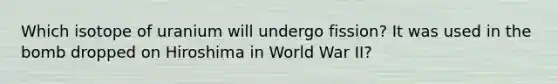 Which isotope of uranium will undergo fission? It was used in the bomb dropped on Hiroshima in World War II?