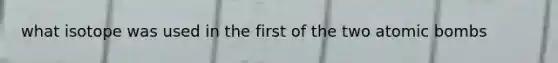 what isotope was used in the first of the two atomic bombs