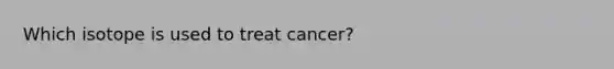 Which isotope is used to treat cancer?