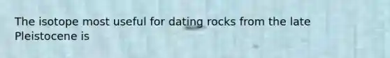 The isotope most useful for dating rocks from the late Pleistocene is