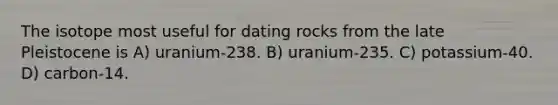 The isotope most useful for dating rocks from the late Pleistocene is A) uranium-238. B) uranium-235. C) potassium-40. D) carbon-14.