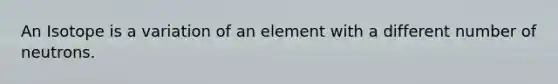 An Isotope is a variation of an element with a different number of neutrons.