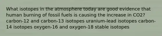 What isotopes in the atmosphere today are good evidence that human burning of fossil fuels is causing the increase in CO2? carbon-12 and carbon-13 isotopes uranium-lead isotopes carbon-14 isotopes oxygen-16 and oxygen-18 stable isotopes