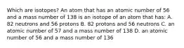 Which are isotopes? An atom that has an atomic number of 56 and a mass number of 138 is an isotope of an atom that has: A. 82 neutrons and 56 protons B. 82 protons and 56 neutrons C. an atomic number of 57 and a mass number of 138 D. an atomic number of 56 and a mass number of 136