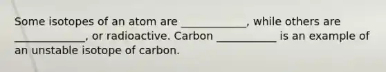 Some isotopes of an atom are ____________, while others are _____________, or radioactive. Carbon ___________ is an example of an unstable isotope of carbon.