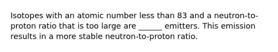 Isotopes with an atomic number <a href='https://www.questionai.com/knowledge/k7BtlYpAMX-less-than' class='anchor-knowledge'>less than</a> 83 and a neutron-to-proton ratio that is too large are ______ emitters. This emission results in a more stable neutron-to-proton ratio.