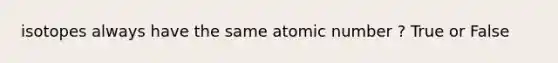 isotopes always have the same atomic number ? True or False