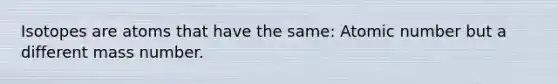 Isotopes are atoms that have the same: Atomic number but a different mass number.