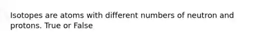 Isotopes are atoms with different numbers of neutron and protons. True or False