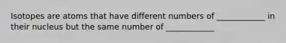 Isotopes are atoms that have different numbers of ____________ in their nucleus but the same number of ____________