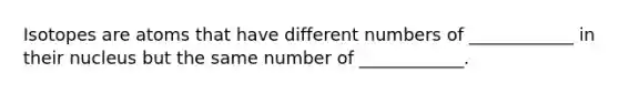 Isotopes are atoms that have different numbers of ____________ in their nucleus but the same number of ____________.