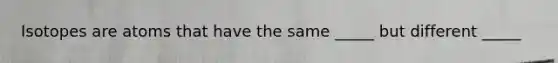 Isotopes are atoms that have the same _____ but different _____